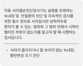 자동 시야결손진단검사기는 실명을 초래하는 녹내장 및 안질환의 진단 및 지속적인 검사를 위한 필수 장비로 시야검사란 상하좌우로 환자가 볼 수 있는 범위와 그 범위 안에서 시력이 떨어진 부분이 없는지를 알고자 할 때 시행하는 검사입니다. 시야가 좁아지거나 잘 보이지 않는 녹내장, 황반변성 조기 진단