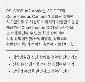 RS-330Duo2 Angio는 3D OCT와 Color Fundus Camera가 결합된 일체형 시스템으로 고 해상도 이미지와 다양한 기능을 제공하는 Combination OCT로 녹내장을 조기에 발견할 수 있는 최신 장비이며 각종 망막질환(당뇨망막병증, 망막박리, 황반변성 등)의 정확한 측정이 가능합니다. 대학병원급 진단 장비로 정확한 진단 가능 / 신경 손상 검사및 녹내장 진행여부 파악 / 망막의 손상을 발견하고 정확히 진단
