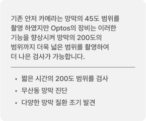 기존 안저 카메라는 망막의 45도 범위를 촬영 하였지만 Optos의 장비는 이러한 기능을 향상시켜 망막의 200도의 범위까지 더욱 넓은 범위를 촬영하여 더 나은 검사가 가능합니다. 짧은 시간의 200도 범위를 검사 / 무산동 망막 진단 / 다양한 망막 질환 조기 발견