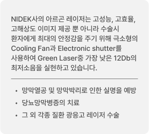 NIDEK사의 아르곤 레이저는 고성능, 고효율, 고해상도 이미지 제공 뿐 아니라 수술시 환자에게 최대의 안정감을 주기 위해 극소형의 Cooling Fan과 Electronic shutter를 사용하여 Green Laser중 가장 낮은 12Db의 최저소음을 실현하고 있습니다. 망막열공 및 망막박리로 인한 실명을 예방 / 당뇨망막병증의 치료 / 그 외 각종 질환 광응고 레이저 수술