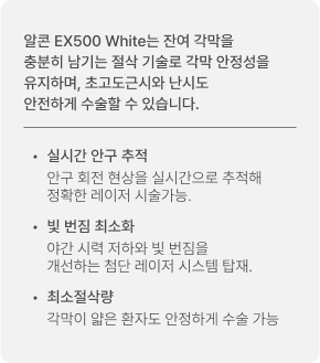 알콘 EX500 White는 잔여 각막을 충분히 남기는 절삭 기술로 각막 안정성을 유지하며, 초고도근시와 난시도 안전하게 수술할 수 있습니다. 실시간 안구 추적: 안구 회전 현상을 실시간으로 추적해 정확한 레이저 시술가능. / 빛 번짐 최소화: 야간 시력 저하와 빛 번짐을 개선하는 첨단 레이저 시스템 탑재. / 최소절삭량: 각막이 얇은 환자도 안정하게 수술 가능