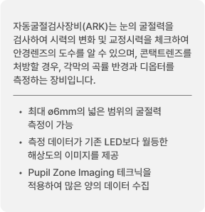 자동굴절검사장비(ARK)는 눈의 굴절력을 검사하여 시력의 변화 및 교정시력을 체크하여 안경렌즈의 도수를 알 수 있으며, 콘택트렌즈를 처방할 경우, 각막의 곡률 반경과 디옵터를 측정하는 장비입니다. 최대 ø6mm의 넓은 범위의 굴절력 측정이 가능 / 측정 데이터가 기존 LED보다 월등한 해상도의 이미지를 제공 / Pupil Zone Imaging 테크닉을 적용하여 많은 양의 데이터 수집